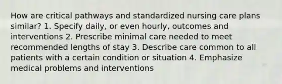 How are critical pathways and standardized nursing care plans similar? 1. Specify daily, or even hourly, outcomes and interventions 2. Prescribe minimal care needed to meet recommended lengths of stay 3. Describe care common to all patients with a certain condition or situation 4. Emphasize medical problems and interventions