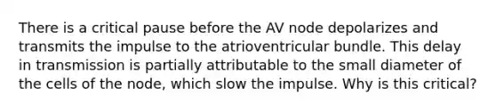 There is a critical pause before the AV node depolarizes and transmits the impulse to the atrioventricular bundle. This delay in transmission is partially attributable to the small diameter of the cells of the node, which slow the impulse. Why is this critical?