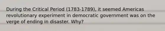 During the Critical Period (1783-1789), it seemed Americas revolutionary experiment in democratic government was on the verge of ending in disaster. Why?