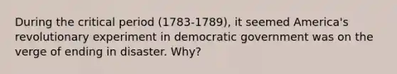 During the critical period (1783-1789), it seemed America's revolutionary experiment in democratic government was on the verge of ending in disaster. Why?