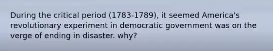 During the critical period (1783-1789), it seemed America's revolutionary experiment in democratic government was on the verge of ending in disaster. why?