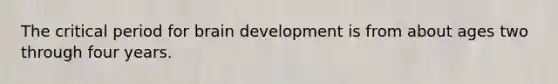 The critical period for brain development is from about ages two through four years.