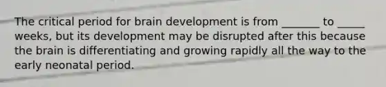 The critical period for brain development is from _______ to _____ weeks, but its development may be disrupted after this because the brain is differentiating and growing rapidly all the way to the early neonatal period.