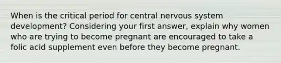 When is the critical period for central <a href='https://www.questionai.com/knowledge/kThdVqrsqy-nervous-system' class='anchor-knowledge'>nervous system</a> development? Considering your first answer, explain why women who are trying to become pregnant are encouraged to take a folic acid supplement even before they become pregnant.