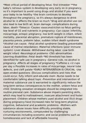 *Most critical period of developing fetus- first trimester **the baby's nervous system is developing very early on in pregnancy, so it's important to avoid using drugs and alcohol if you want your baby to be healthy *the brain continues to develop throughout the pregnancy, so it's always dangerous to drink alcohol bc it affects the brain so much *drug and alcohol use can also lead to low birth wt, brain damage, complications during labor, death *Tobacco -Causes vasoconstriction so fetus getting low level of O2 and nutrients in pregnancy -Can cause: infertility, miscarriage, ectopic pregnancy, low birth weight in infant, infant mortality, placental abruption, premature rupture of membranes, placenta previa, preterm labor, sudden infant death syndrome *Alcohol can cause: -Fetal alcohol syndrome (leading preventable cause of mental retardation) -Maternal infections (poor immune system) -Liver disease -Withdrawal during labor -Low birth weight infant -Neurological problems -CNS abnormalities -Learning disabilities -Fetal death *NO threshold has been identified for safe use in pregnancy -General rule, no alcohol in pregnancy -Affects all stages of pregnancy *Caffeine o <2 cups per day o Possible increases in rates of miscarriage, neural tube defects, and cleft palate *EARLY INTERVENTION IS CRUCIAL -Use open-ended questions -Discuss complications and risks that could occur, fully inform and educate mom -Nurse needs to be comfortable talking about topic -Prevention and intervention of maternal substance use is warranted to significantly reduce the long-term serious consequences to the mother, unborn fetus and child -Smoking cessation strategies should be integrated into routine prenatal care -Substance abuse impairs parenting skills, which may lead to maltreatment, insecure attachment and foster placement -Children whose mothers used alcohol and illicit drugs during pregnancy have increased risks for long-term physical, cognitive, behavioral and academic problems. -Mothers with substance abuse issues have difficulty providing stable, nurturing environments, compounded by challenging circumstances including economic and social problems such as homelessness and lack of affordable housing