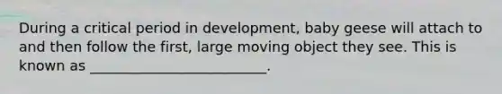 During a critical period in development, baby geese will attach to and then follow the first, large moving object they see. This is known as _________________________.