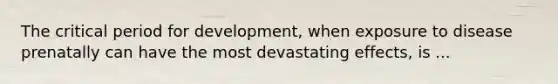 The critical period for development, when exposure to disease prenatally can have the most devastating effects, is ...