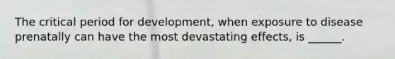 The critical period for development, when exposure to disease prenatally can have the most devastating effects, is ______.