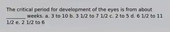 The critical period for development of the eyes is from about ________ weeks. a. 3 to 10 b. 3 1/2 to 7 1/2 c. 2 to 5 d. 6 1/2 to 11 1/2 e. 2 1/2 to 6