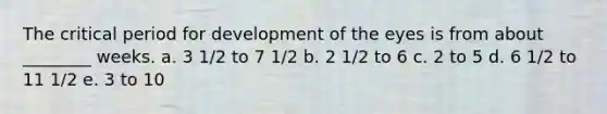 The critical period for development of the eyes is from about ________ weeks. a. 3 1/2 to 7 1/2 b. 2 1/2 to 6 c. 2 to 5 d. 6 1/2 to 11 1/2 e. 3 to 10