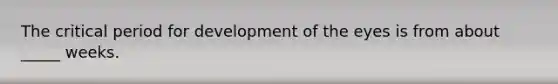 The critical period for development of the eyes is from about _____ weeks.