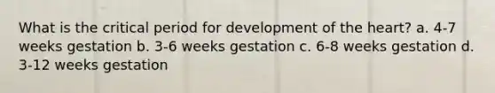 What is the critical period for development of the heart? a. 4-7 weeks gestation b. 3-6 weeks gestation c. 6-8 weeks gestation d. 3-12 weeks gestation