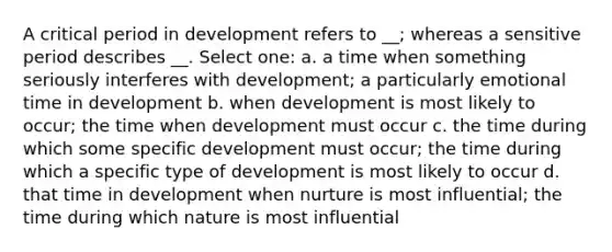 A critical period in development refers to __; whereas a sensitive period describes __. Select one: a. a time when something seriously interferes with development; a particularly emotional time in development b. when development is most likely to occur; the time when development must occur c. the time during which some specific development must occur; the time during which a specific type of development is most likely to occur d. that time in development when nurture is most influential; the time during which nature is most influential