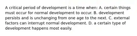 A critical period of development is a time when: A. certain things must occur for normal development to occur. B. development persists and is unchanging from one age to the next. C. external factors can interrupt normal development. D. a certain type of development happens most easily.