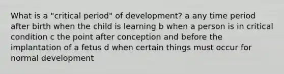 What is a "critical period" of development? a any time period after birth when the child is learning b when a person is in critical condition c the point after conception and before the implantation of a fetus d when certain things must occur for normal development