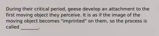 During their critical period, geese develop an attachment to the first moving object they perceive. It is as if the image of the moving object becomes "imprinted" on them, so the process is called ________.