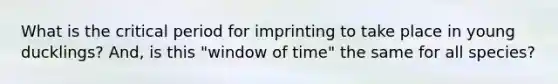 What is the critical period for imprinting to take place in young ducklings? And, is this "window of time" the same for all species?