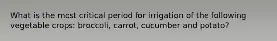 What is the most critical period for irrigation of the following vegetable crops: broccoli, carrot, cucumber and potato?