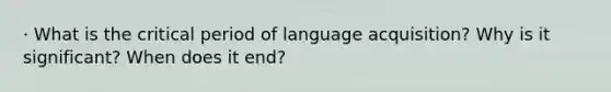 · What is the critical period of language acquisition? Why is it significant? When does it end?