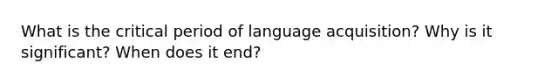 What is the critical period of language acquisition? Why is it significant? When does it end?