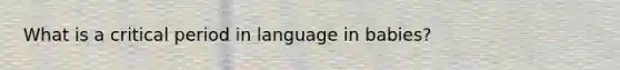 What is a critical period in language in babies?