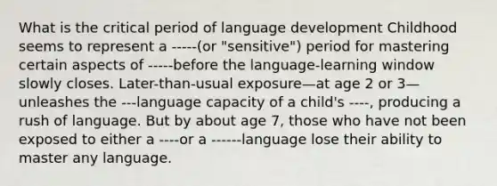 What is the critical period of language development Childhood seems to represent a -----(or "sensitive") period for mastering certain aspects of -----before the language-learning window slowly closes. Later-than-usual exposure—at age 2 or 3—unleashes the ---language capacity of a child's ----, producing a rush of language. But by about age 7, those who have not been exposed to either a ----or a ------language lose their ability to master any language.