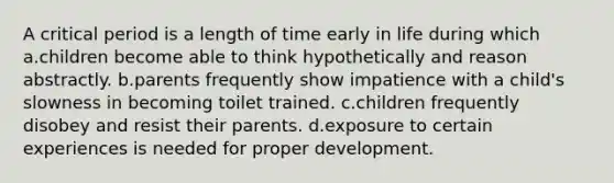 A critical period is a length of time early in life during which a.children become able to think hypothetically and reason abstractly. b.parents frequently show impatience with a child's slowness in becoming toilet trained. c.children frequently disobey and resist their parents. d.exposure to certain experiences is needed for proper development.