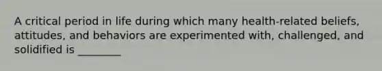 A critical period in life during which many health-related beliefs, attitudes, and behaviors are experimented with, challenged, and solidified is ________