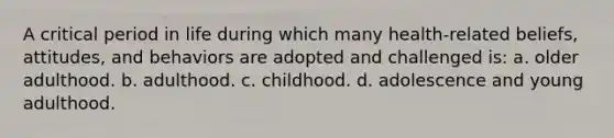 A critical period in life during which many health-related beliefs, attitudes, and behaviors are adopted and challenged is: a. older adulthood. b. adulthood. c. childhood. d. adolescence and young adulthood.