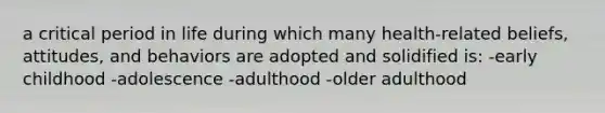 a critical period in life during which many health-related beliefs, attitudes, and behaviors are adopted and solidified is: -early childhood -adolescence -adulthood -older adulthood