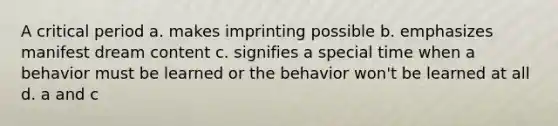 A critical period a. makes imprinting possible b. emphasizes manifest dream content c. signifies a special time when a behavior must be learned or the behavior won't be learned at all d. a and c