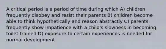 A critical period is a period of time during which A) children frequently disobey and resist their parents B) children become able to think hypothetically and reason abstractly C) parents frequently show impatience with a child's slowness in becoming toilet trained D) exposure to certain experiences is needed for normal development