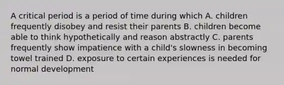 A critical period is a period of time during which A. children frequently disobey and resist their parents B. children become able to think hypothetically and reason abstractly C. parents frequently show impatience with a child's slowness in becoming towel trained D. exposure to certain experiences is needed for normal development