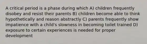 A critical period is a phase during which A) children frequently disobey and resist their parents B) children become able to think hypothetically and reason abstractly C) parents frequently show impatience with a child's slowness in becoming toilet trained D) exposure to certain experiences is needed for proper development