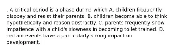 . A critical period is a phase during which A. children frequently disobey and resist their parents. B. children become able to think hypothetically and reason abstractly. C. parents frequently show impatience with a child's slowness in becoming toilet trained. D. certain events have a particularly strong impact on development.