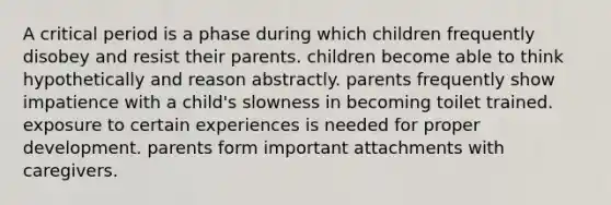 A critical period is a phase during which children frequently disobey and resist their parents. children become able to think hypothetically and reason abstractly. parents frequently show impatience with a child's slowness in becoming toilet trained. exposure to certain experiences is needed for proper development. parents form important attachments with caregivers.