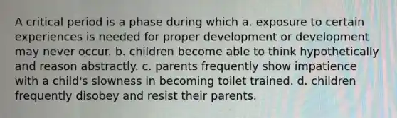 A critical period is a phase during which a. exposure to certain experiences is needed for proper development or development may never occur. b. children become able to think hypothetically and reason abstractly. c. parents frequently show impatience with a child's slowness in becoming toilet trained. d. children frequently disobey and resist their parents.