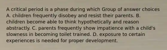 A critical period is a phase during which Group of answer choices A. children frequently disobey and resist their parents. B. children become able to think hypothetically and reason abstractly. C. parents frequently show impatience with a child's slowness in becoming toilet trained. D. exposure to certain experiences is needed for proper development.