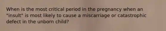 When is the most critical period in the pregnancy when an "insult" is most likely to cause a miscarriage or catastrophic defect in the unborn child?