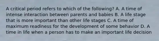 A critical period refers to which of the following? A. A time of intense interaction between parents and babies B. A life stage that is more important than other life stages C. A time of maximum readiness for the development of some behavior D. A time in life when a person has to make an important life decision