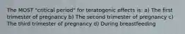 The MOST "critical period" for teratogenic effects is: a) The first trimester of pregnancy b) The second trimester of pregnancy c) The third trimester of pregnancy d) During breastfeeding