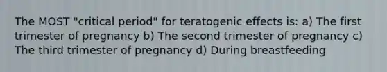 The MOST "critical period" for teratogenic effects is: a) The first trimester of pregnancy b) The second trimester of pregnancy c) The third trimester of pregnancy d) During breastfeeding