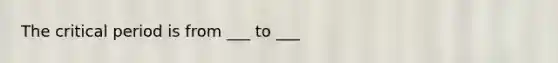 The critical period is from ___ to ___