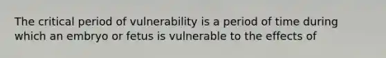 The critical period of vulnerability is a period of time during which an embryo or fetus is vulnerable to the effects of