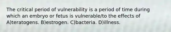 The critical period of vulnerability is a period of time during which an embryo or fetus is vulnerable/to the effects of A)teratogens. B)estrogen. C)bacteria. D)illness.