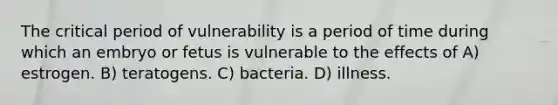 The critical period of vulnerability is a period of time during which an embryo or fetus is vulnerable to the effects of A) estrogen. B) teratogens. C) bacteria. D) illness.