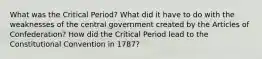 What was the Critical Period? What did it have to do with the weaknesses of the central government created by the Articles of Confederation? How did the Critical Period lead to the Constitutional Convention in 1787?