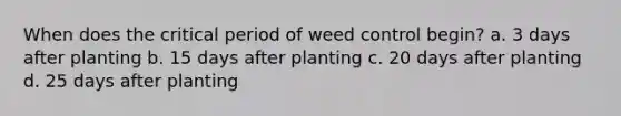 When does the critical period of weed control begin? a. 3 days after planting b. 15 days after planting c. 20 days after planting d. 25 days after planting