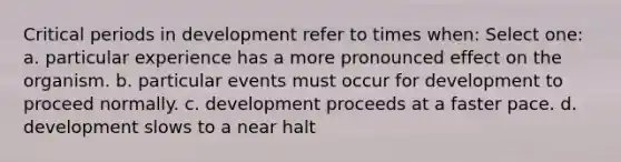 Critical periods in development refer to times when: Select one: a. particular experience has a more pronounced effect on the organism. b. particular events must occur for development to proceed normally. c. development proceeds at a faster pace. d. development slows to a near halt