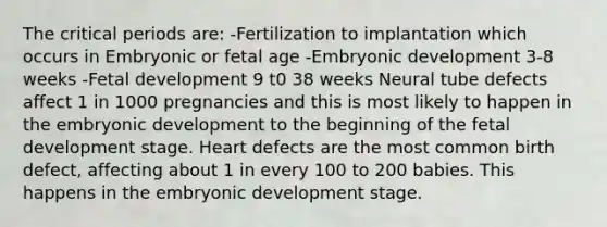 The critical periods are: -Fertilization to implantation which occurs in Embryonic or fetal age -Embryonic development 3-8 weeks -Fetal development 9 t0 38 weeks Neural tube defects affect 1 in 1000 pregnancies and this is most likely to happen in the embryonic development to the beginning of the fetal development stage. Heart defects are the most common birth defect, affecting about 1 in every 100 to 200 babies. This happens in the embryonic development stage.